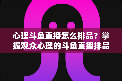 心理斗鱼直播怎么排品？掌握观众心理的斗鱼直播排品实战全攻略
