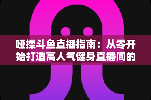 哑操斗鱼直播指南：从零开始打造高人气健身直播间的全流程实战手册