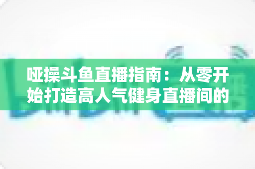 哑操斗鱼直播指南：从零开始打造高人气健身直播间的全流程实战手册