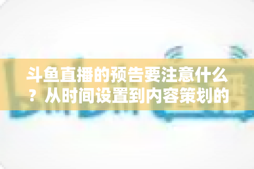斗鱼直播的预告要注意什么?从时间设置到内容策划的完整避坑指南 斗鱼直播的预告要注意什么?从时间设置到内容策划的完整避坑指南