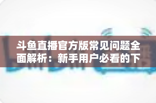 斗鱼直播官方版常见问题全面解析:新手用户必看的下载、安装与使用指南 斗鱼直播官方版常见问题全面解析:新手用户必看的下载、安装与使用指南