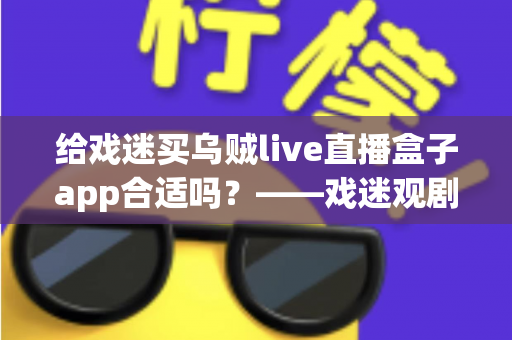 给戏迷买乌贼live直播盒子app合适吗?——戏迷观剧新方式全面解析与购买指南 给戏迷买乌贼live直播盒子app合适吗?——戏迷观剧新方式全面解析与购买指南