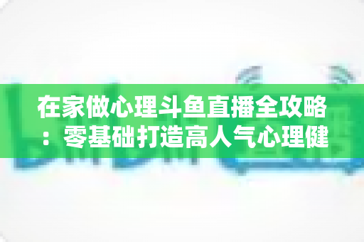 在家做心理斗鱼直播全攻略:零基础打造高人气心理健康直播间的实战指南 在家做心理斗鱼直播全攻略:零基础打造高人气心理健康直播间的实战指南