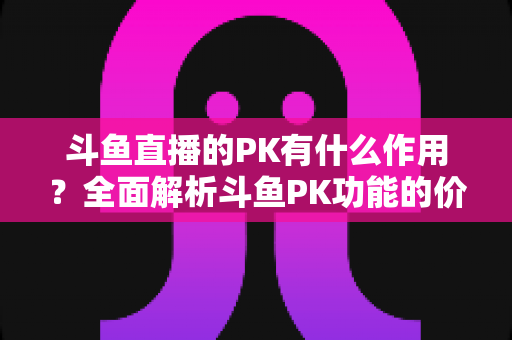 斗鱼直播的PK有什么作用？全面解析斗鱼PK功能的价值、玩法与运营意义