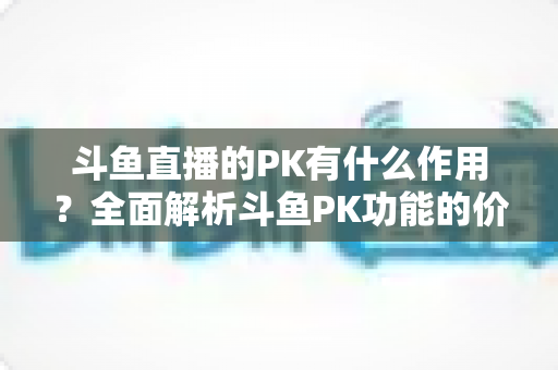 斗鱼直播的PK有什么作用？全面解析斗鱼PK功能的价值、玩法与运营意义