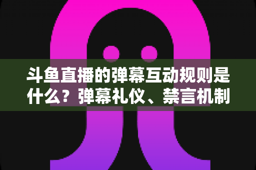 斗鱼直播的弹幕互动规则是什么?弹幕礼仪、禁言机制与互动玩法全解析 斗鱼直播的弹幕互动规则是什么?弹幕礼仪、禁言机制与互动玩法全解析