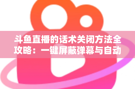 斗鱼直播的话术关闭方法全攻略：一键屏蔽弹幕与自动消息，打造清爽观看体验