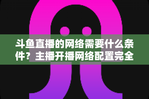 斗鱼直播的网络需要什么条件？主播开播网络配置完全指南