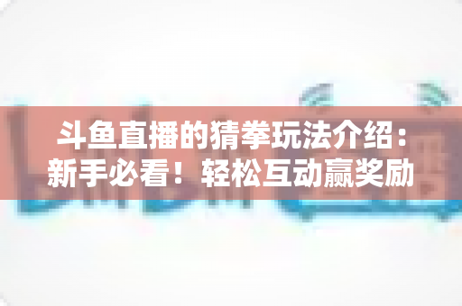 斗鱼直播的猜拳玩法介绍:新手必看!轻松互动赢奖励的完整攻略指南 斗鱼直播的猜拳玩法介绍:新手必看!轻松互动赢奖励的完整攻略指南