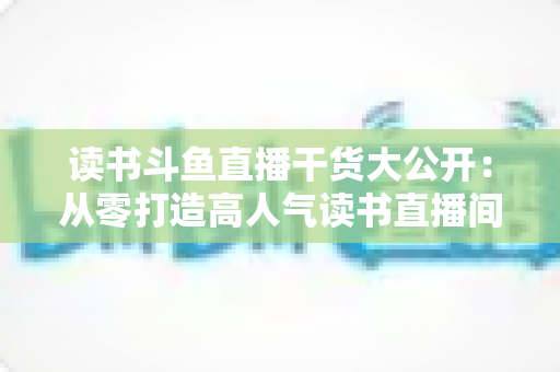 读书斗鱼直播干货大公开：从零打造高人气读书直播间的实战指南