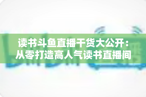读书斗鱼直播干货大公开：从零打造高人气读书直播间的实战指南