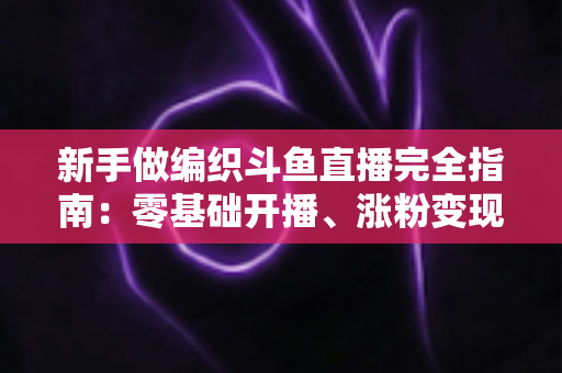 新手做编织斗鱼直播完全指南：零基础开播、涨粉变现一篇讲透
