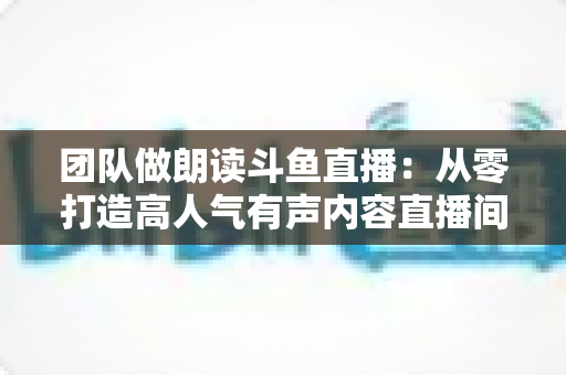 团队做朗读斗鱼直播:从零打造高人气有声内容直播间的完整运营指南 团队做朗读斗鱼直播:从零打造高人气有声内容直播间的完整运营指南
