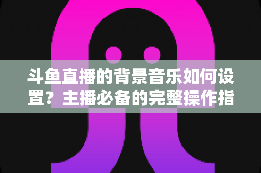 斗鱼直播的背景音乐如何设置？主播必备的完整操作指南与实用技巧