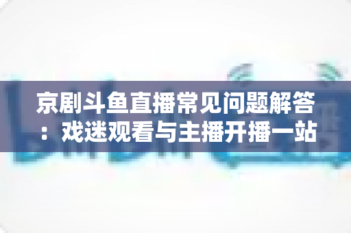 京剧斗鱼直播常见问题解答:戏迷观看与主播开播一站式权威指南 京剧斗鱼直播常见问题解答:戏迷观看与主播开播一站式权威指南