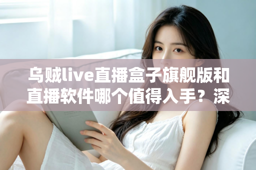 乌贼live直播盒子旗舰版和直播软件哪个值得入手？深度对比解析助你选对不选贵