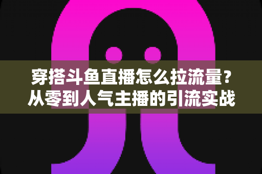 穿搭斗鱼直播怎么拉流量？从零到人气主播的引流实战全攻略