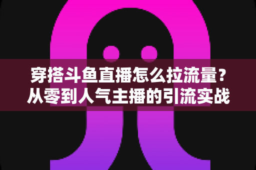 穿搭斗鱼直播怎么拉流量？从零到人气主播的引流实战全攻略
