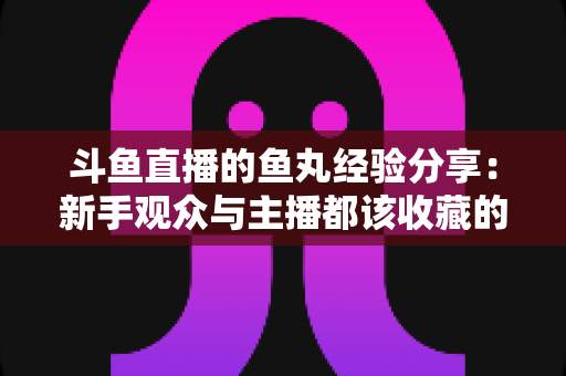 斗鱼直播的鱼丸经验分享：新手观众与主播都该收藏的鱼丸获取、使用与变现实战全攻略
