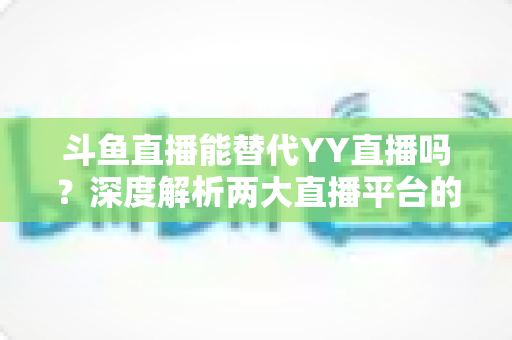 斗鱼直播能替代YY直播吗?深度解析两大直播平台的生态差异与发展前景 斗鱼直播能替代YY直播吗?深度解析两大直播平台的生态差异与发展前景