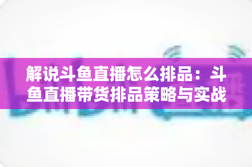 解说斗鱼直播怎么排品：斗鱼直播带货排品策略与实战流程全指南