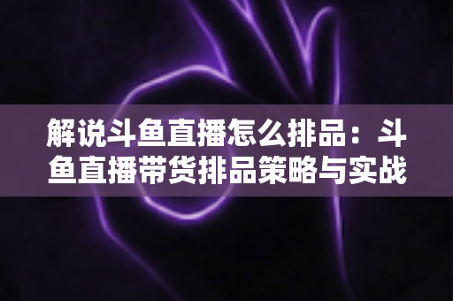 解说斗鱼直播怎么排品：斗鱼直播带货排品策略与实战流程全指南