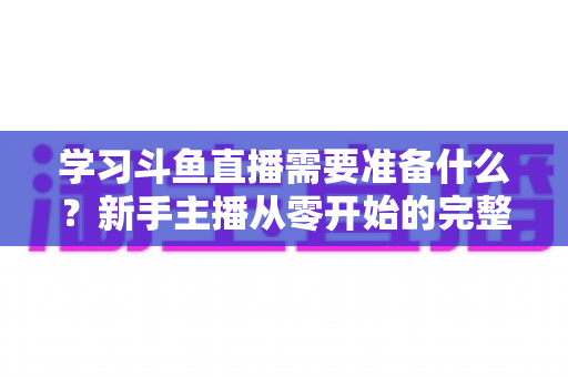 学习斗鱼直播需要准备什么？新手主播从零开始的完整装备与技能清单
