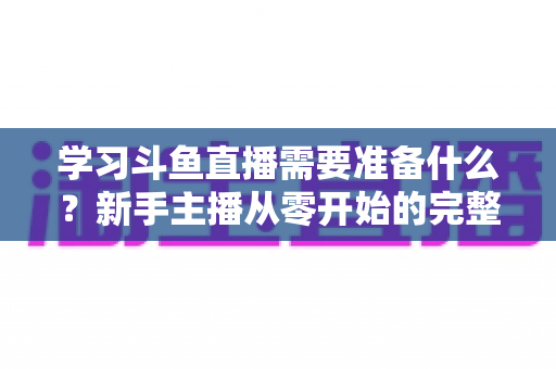 学习斗鱼直播需要准备什么？新手主播从零开始的完整装备与技能清单