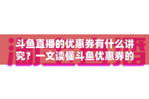 斗鱼直播的优惠券有什么讲究？一文读懂斗鱼优惠券的获取、使用与避坑全攻略