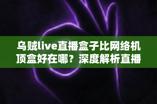 乌贼live直播盒子比网络机顶盒好在哪?深度解析直播盒子的五大核心优势与选购指南 乌贼live直播盒子比网络机顶盒好在哪?深度解析直播盒子的五大核心优势与选购指南