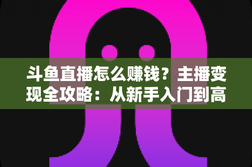 斗鱼直播怎么赚钱?主播变现全攻略:从新手入门到高收入的实战指南 斗鱼直播怎么赚钱?主播变现全攻略:从新手入门到高收入的实战指南