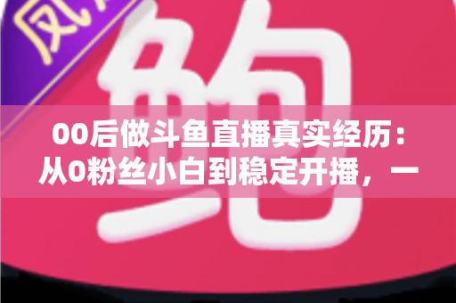 00后做斗鱼直播真实经历：从0粉丝小白到稳定开播，一个年轻主播的酸甜苦辣全记录