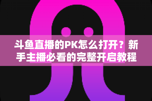 斗鱼直播的PK怎么打开？新手主播必看的完整开启教程与实战攻略