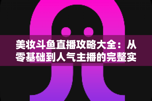 美妆斗鱼直播攻略大全:从零基础到人气主播的完整实战指南 美妆斗鱼直播攻略大全:从零基础到人气主播的完整实战指南