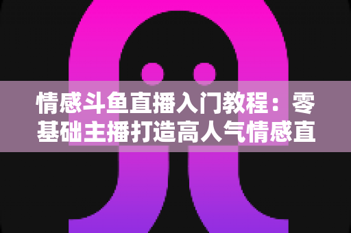 情感斗鱼直播入门教程:零基础主播打造高人气情感直播间的实战指南 情感斗鱼直播入门教程:零基础主播打造高人气情感直播间的实战指南