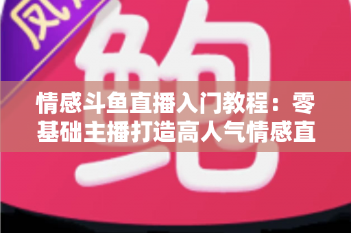 情感斗鱼直播入门教程:零基础主播打造高人气情感直播间的实战指南 情感斗鱼直播入门教程:零基础主播打造高人气情感直播间的实战指南
