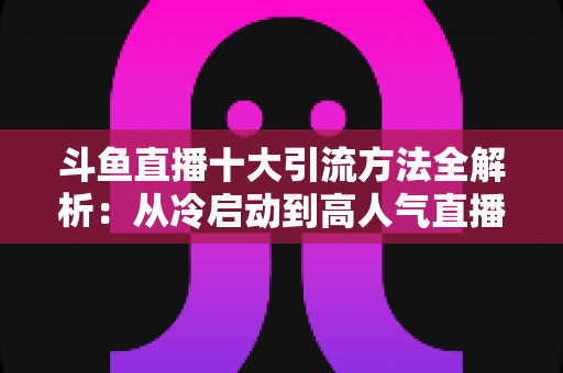 斗鱼直播十大引流方法全解析:从冷启动到高人气直播间的实战运营指南 斗鱼直播十大引流方法全解析:从冷启动到高人气直播间的实战运营指南
