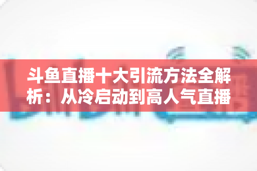 斗鱼直播十大引流方法全解析:从冷启动到高人气直播间的实战运营指南 斗鱼直播十大引流方法全解析:从冷启动到高人气直播间的实战运营指南