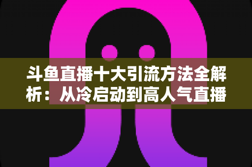 斗鱼直播十大引流方法全解析:从冷启动到高人气直播间的实战运营指南 斗鱼直播十大引流方法全解析:从冷启动到高人气直播间的实战运营指南