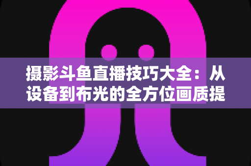 摄影斗鱼直播技巧大全:从设备到布光的全方位画质提升指南,助你打造人气直播间 摄影斗鱼直播技巧大全:从设备到布光的全方位画质提升指南,助你打造人气直播间