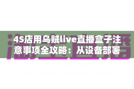 4S店用乌贼live直播盒子注意事项全攻略:从设备部署到合规直播的实战避坑指南 4S店用乌贼live直播盒子注意事项全攻略:从设备部署到合规直播的实战避坑指南