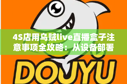 4S店用乌贼live直播盒子注意事项全攻略：从设备部署到合规直播的实战避坑指南