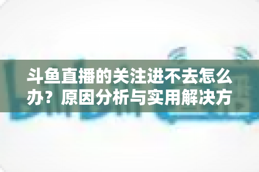 斗鱼直播的关注进不去怎么办？原因分析与实用解决方法全攻略