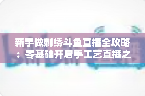 新手做刺绣斗鱼直播全攻略：零基础开启手工艺直播之路的实用指南