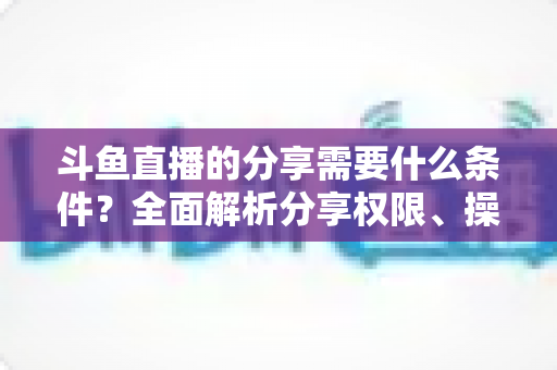 斗鱼直播的分享需要什么条件?全面解析分享权限、操作步骤与常见问题一站式指南 斗鱼直播的分享需要什么条件?全面解析分享权限、操作步骤与常见问题一站式指南