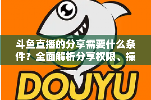 斗鱼直播的分享需要什么条件?全面解析分享权限、操作步骤与常见问题一站式指南 斗鱼直播的分享需要什么条件?全面解析分享权限、操作步骤与常见问题一站式指南