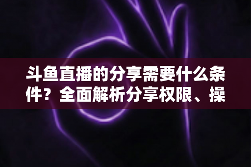 斗鱼直播的分享需要什么条件?全面解析分享权限、操作步骤与常见问题一站式指南 斗鱼直播的分享需要什么条件?全面解析分享权限、操作步骤与常见问题一站式指南