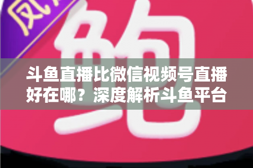 斗鱼直播比微信视频号直播好在哪?深度解析斗鱼平台的五大核心优势 斗鱼直播比微信视频号直播好在哪?深度解析斗鱼平台的五大核心优势