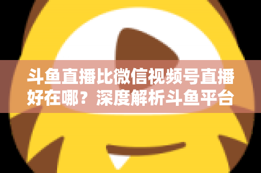 斗鱼直播比微信视频号直播好在哪?深度解析斗鱼平台的五大核心优势 斗鱼直播比微信视频号直播好在哪?深度解析斗鱼平台的五大核心优势