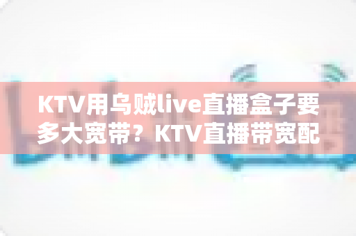 KTV用乌贼live直播盒子要多大宽带?KTV直播带宽配置与网络优化全攻略 KTV用乌贼live直播盒子要多大宽带?KTV直播带宽配置与网络优化全攻略
